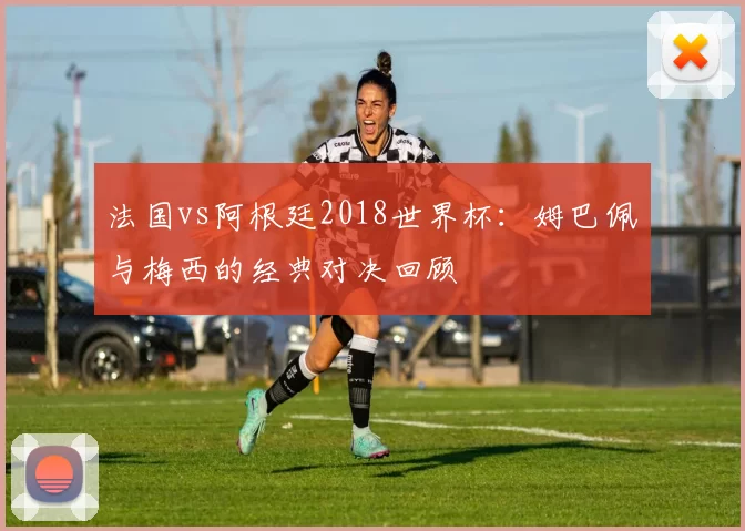 法国vs阿根廷2018世界杯:姆巴佩与梅西的经典对决回顾