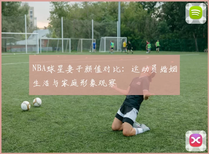 NBA球星妻子颜值对比:运动员婚姻生活与家庭形象观察