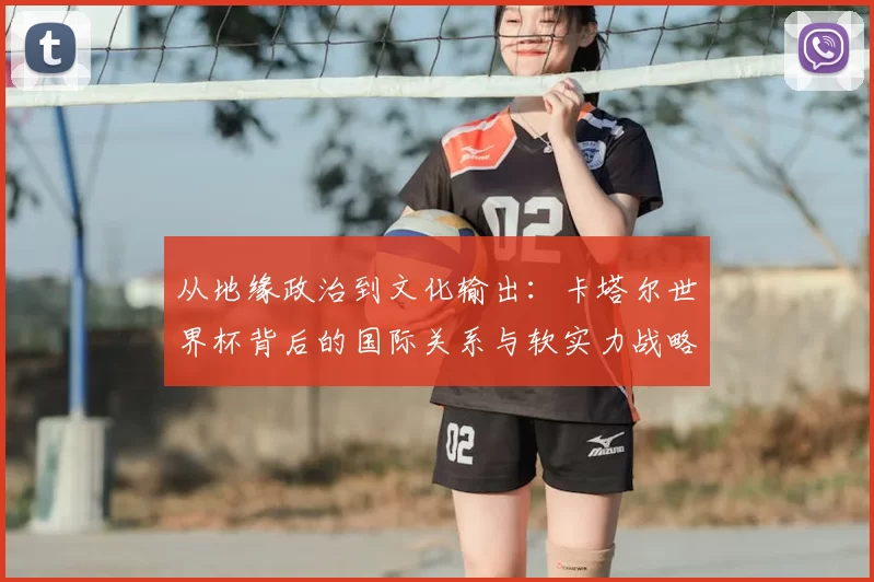 从地缘政治到文化输出:卡塔尔世界杯背后的国际关系与软实力战略