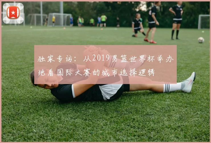 独家专访：从2019男篮世界杯举办地看国际大赛的城市选择逻辑