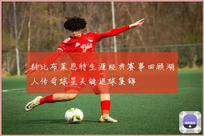 科比布莱恩特生涯经典赛事回顾湖人传奇球星关键进球集锦