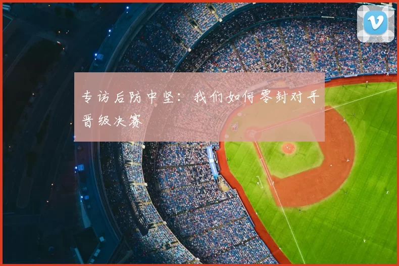 专访后防中坚:我们如何零封对手晋级决赛