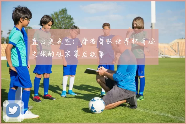 直击更衣室:摩洛哥队世界杯奇迹之旅的独家幕后故事