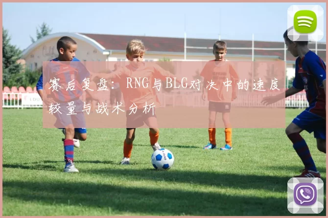 赛后复盘:RNG与BLG对决中的速度较量与战术分析