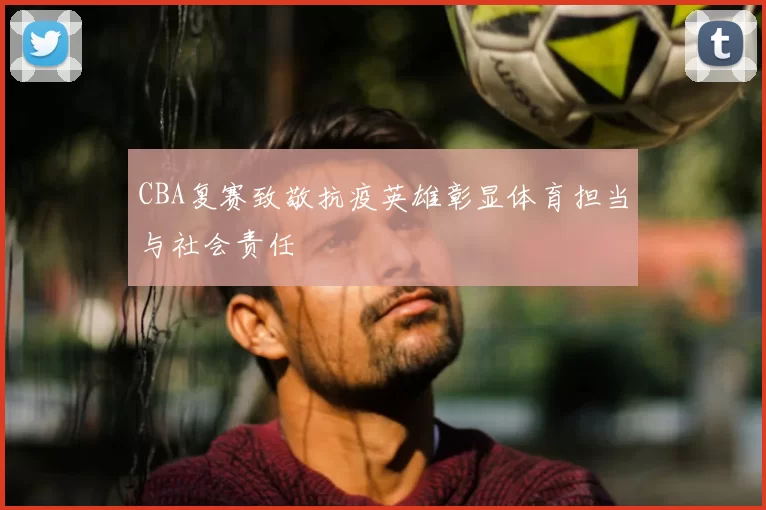 CBA复赛致敬抗疫英雄彰显体育担当与社会责任
