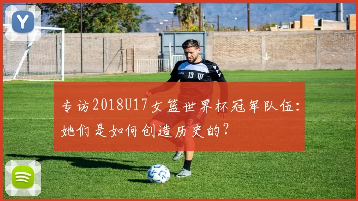 专访2018U17女篮世界杯冠军队伍:她们是如何创造历史的?