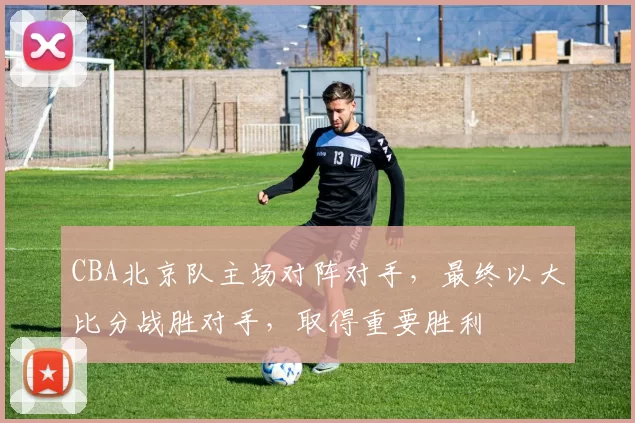 CBA北京队主场对阵对手，最终以大比分战胜对手，取得重要胜利