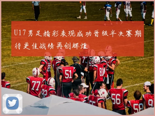 U17男足精彩表现成功晋级半决赛期待更佳战绩再创辉煌