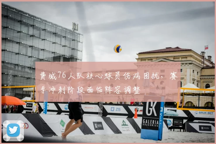 费城76人队核心球员伤病困扰,赛季冲刺阶段面临阵容调整