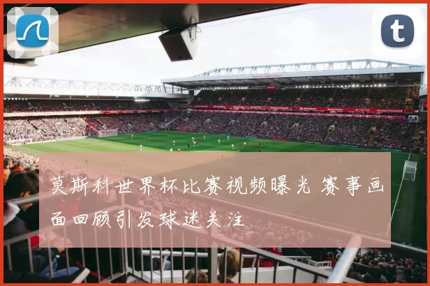 莫斯科世界杯比赛视频曝光 赛事画面回顾引发球迷关注