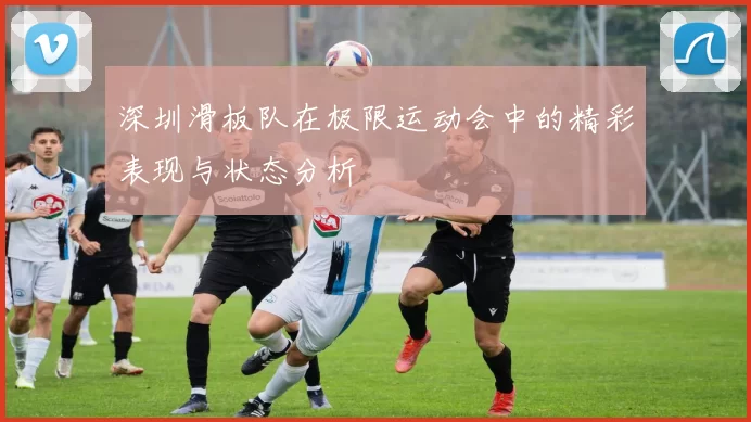 深圳滑板队在极限运动会中的精彩表现与状态分析