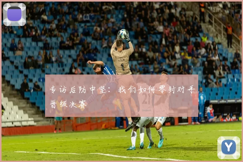 专访后防中坚:我们如何零封对手晋级决赛