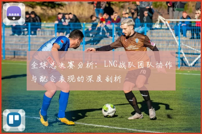 全球总决赛分析：LNG战队团队协作与配合表现的深度剖析