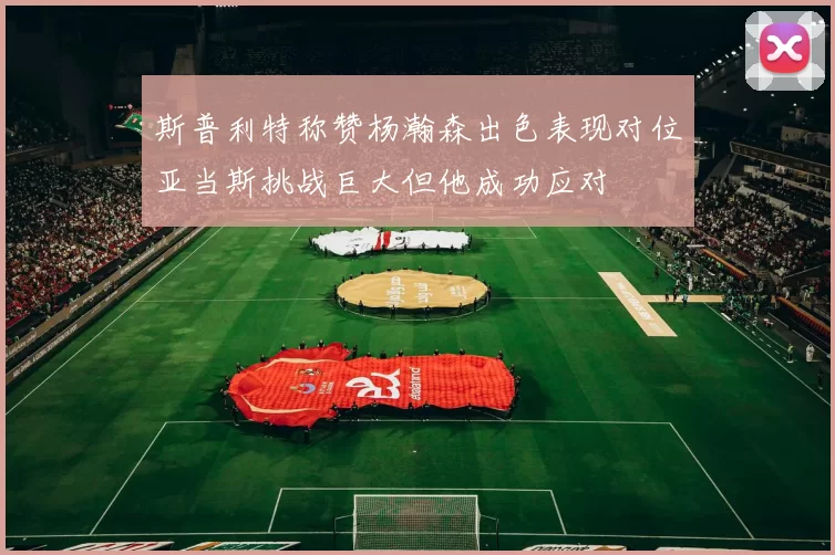 斯普利特称赞杨瀚森出色表现对位亚当斯挑战巨大但他成功应对