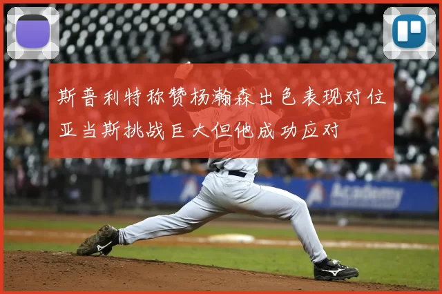 斯普利特称赞杨瀚森出色表现对位亚当斯挑战巨大但他成功应对
