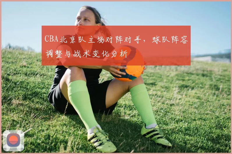 CBA北京队主场对阵对手,球队阵容调整与战术变化分析