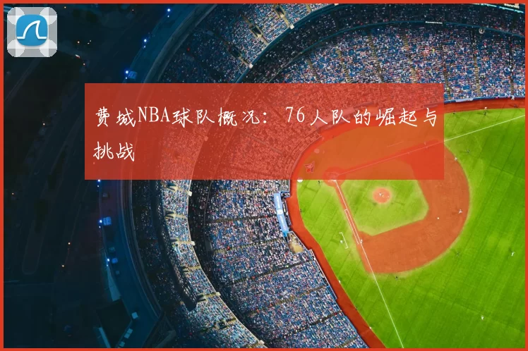 费城NBA球队概况:76人队的崛起与挑战