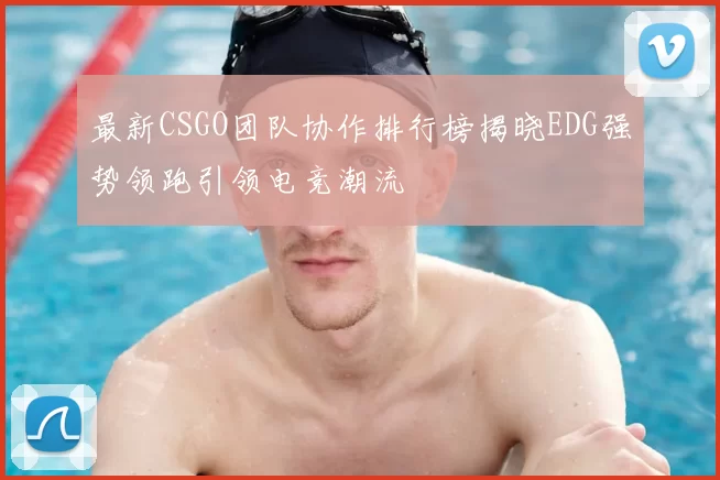 最新CSGO团队协作排行榜揭晓EDG强势领跑引领电竞潮流