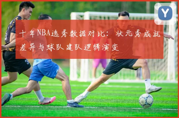 十年NBA选秀数据对比:状元秀成就差异与球队建队逻辑演变