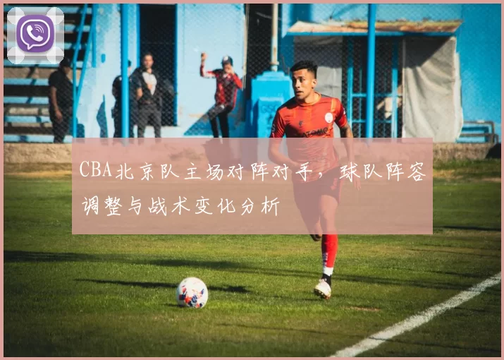 CBA北京队主场对阵对手,球队阵容调整与战术变化分析