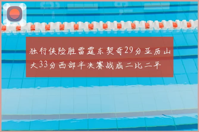 独行侠险胜雷霆东契奇29分亚历山大33分西部半决赛战成二比二平