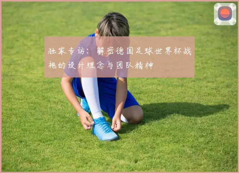 独家专访:解密德国足球世界杯战袍的设计理念与团队精神