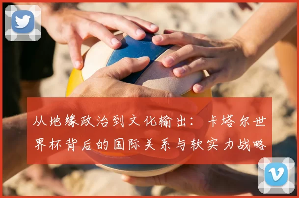 从地缘政治到文化输出:卡塔尔世界杯背后的国际关系与软实力战略