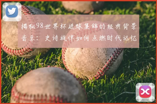 揭秘98世界杯进球集锦的经典背景音乐:史诗旋律如何点燃时代记忆