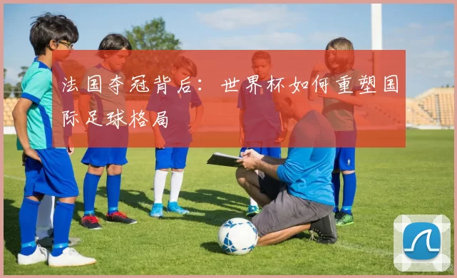 法国夺冠背后:世界杯如何重塑国际足球格局