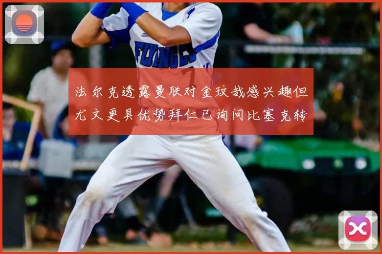 法尔克透露曼联对金玟哉感兴趣但尤文更具优势拜仁已询问比塞克转会情况