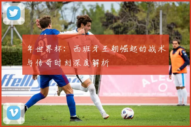 年世界杯：西班牙王朝崛起的战术与传奇时刻深度解析