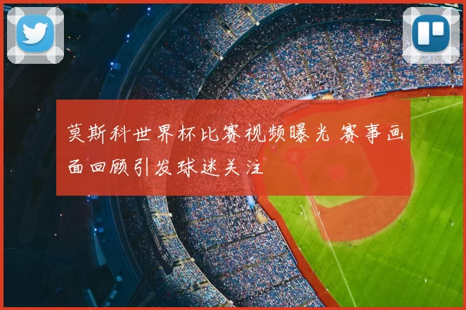 莫斯科世界杯比赛视频曝光 赛事画面回顾引发球迷关注