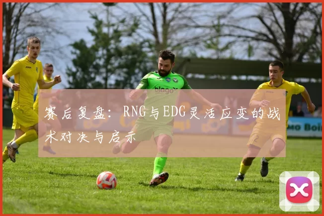赛后复盘:RNG与EDG灵活应变的战术对决与启示