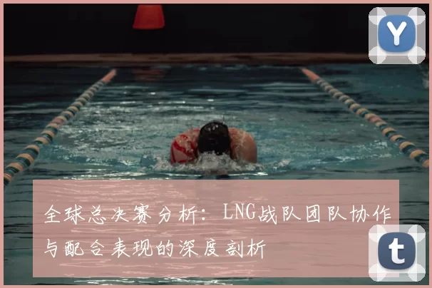 全球总决赛分析：LNG战队团队协作与配合表现的深度剖析