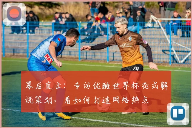 幕后直击:专访优酷世界杯花式解说策划,看如何打造网络热点